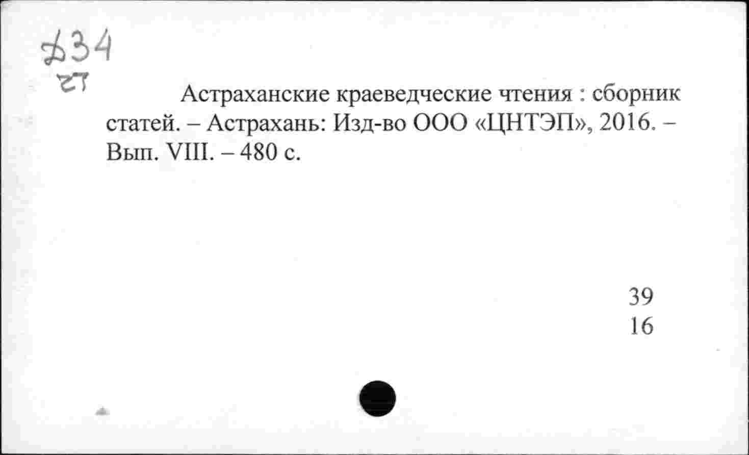 ﻿'гГТ
Астраханские краеведческие чтения : сборник статей. - Астрахань: Изд-во ООО «ЦНТЭП», 2016. -Вып. VIII. - 480 с.
39
16